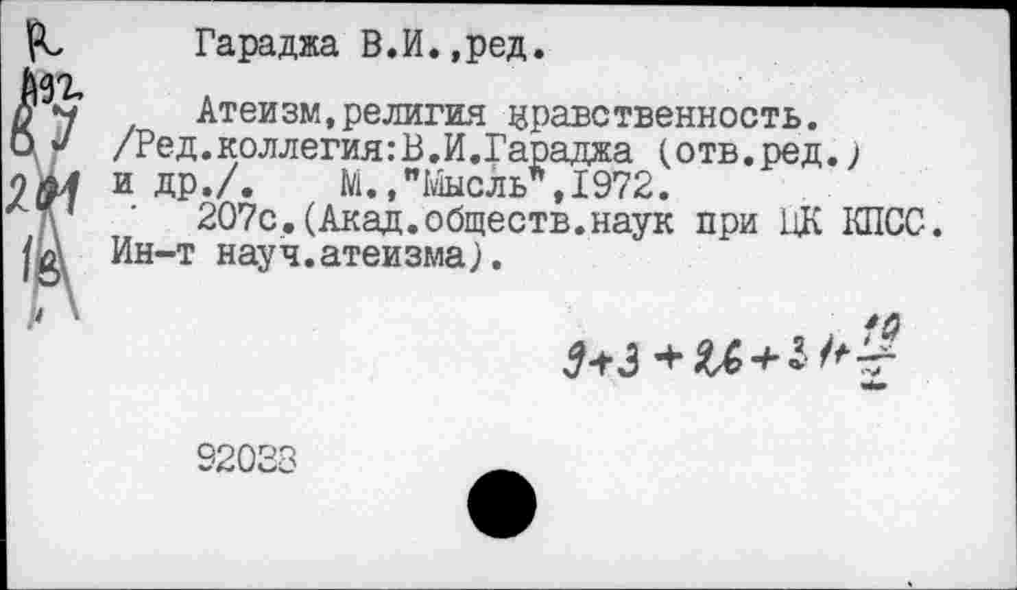 ﻿Гараджа В.И.,ред.
Атеизм,религия нравственность.
/Ред.коллегия: В. И.Гараджа (отв.ред.) и др./. М.,"Мысль*,1972.
207с.(Акад.обществ.наук при ЦК КПСС.
Ин-т науч.атеизма).
92033